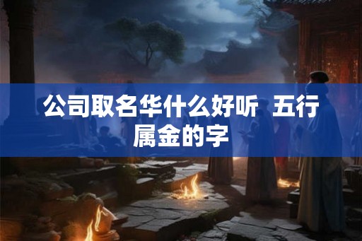 公司取名华什么好听 五行属金的字 公司取名华什么好听 五行属金的字