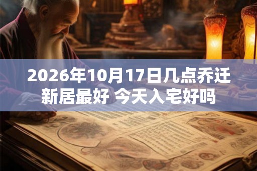 2026年10月17日几点乔迁新居最好 今天入宅好吗