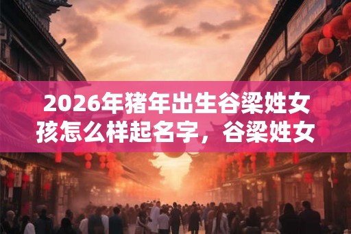 2026年猪年出生谷梁姓女孩怎么样起名字，谷梁姓女孩好名推荐