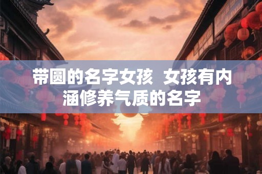 带圆的名字女孩  女孩有内涵修养气质的名字