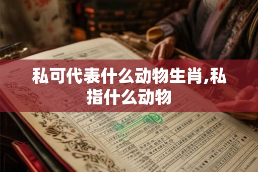 私可代表什么动物生肖,私指什么动物 私可代表什么动物生肖,私指什么动物