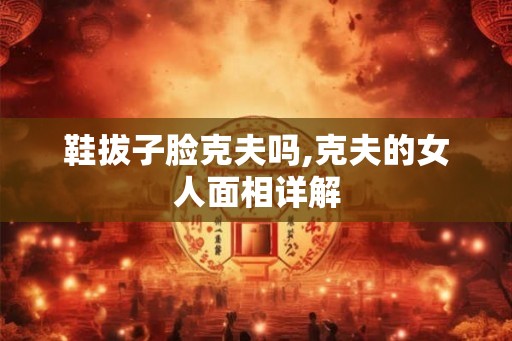 鞋拔子脸克夫吗,克夫的女人面相详解 鞋拔子脸克夫吗,克夫的女人面相详解