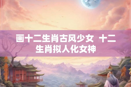 画十二生肖古风少女  十二生肖拟人化女神