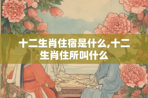 十二生肖住宿是什么,十二生肖住所叫什么 十二生肖住宿是什么,十二生肖住所叫什么