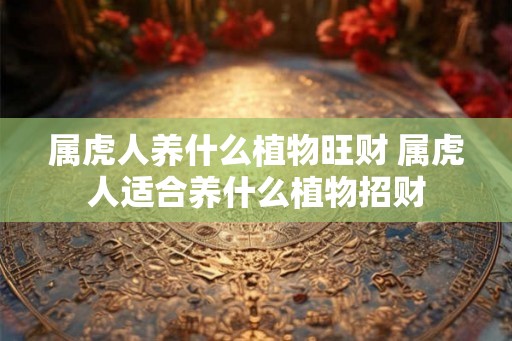属虎人养什么植物旺财 属虎人适合养什么植物招财