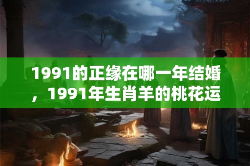 1991的正缘在哪一年结婚，1991年生肖羊的桃花运如何？