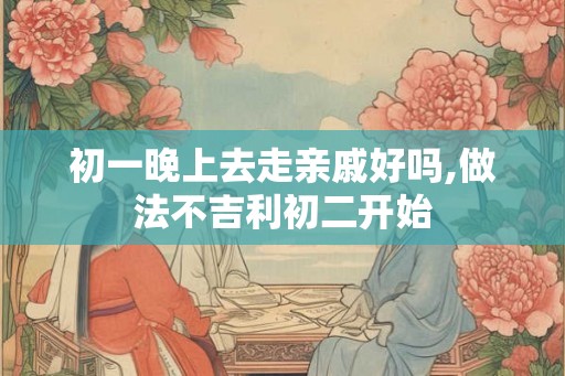初一晚上去走亲戚好吗,做法不吉利初二开始