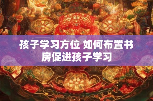孩子学习方位 如何布置书房促进孩子学习