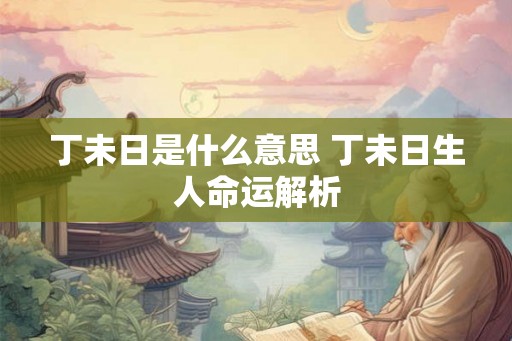 丁未日是什么意思 丁未日生人命运解析 丁未日是什么意思 丁未日生人命运解析
