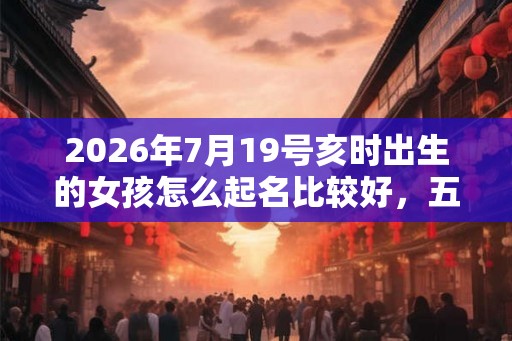 2026年7月19号亥时出生的女孩怎么起名比较好，五行是什么？