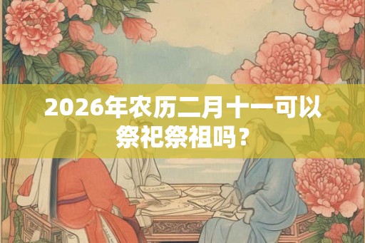 2026年农历二月十一可以祭祀祭祖吗？