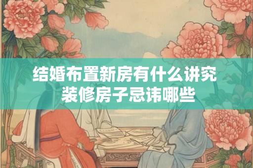 结婚布置新房有什么讲究 装修房子忌讳哪些 结婚布置新房有什么讲究 装修房子忌讳哪些