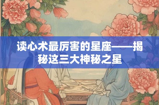 读心术最厉害的星座——揭秘这三大神秘之星 读心术最厉害的星座——揭秘这三大神秘之星