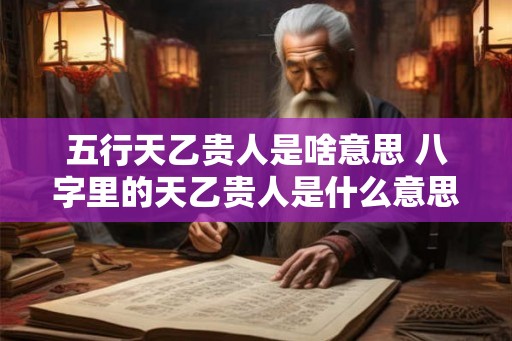 五行天乙贵人是啥意思 八字里的天乙贵人是什么意思