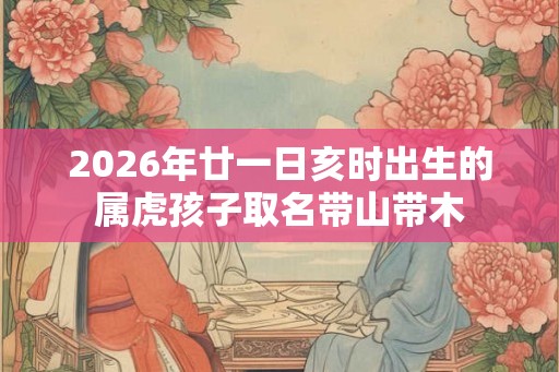 2026年廿一日亥时出生的属虎孩子取名带山带木 2026年廿一日亥时出生的属虎孩子取名带山带木