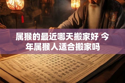 属猴的最近哪天搬家好 今年属猴人适合搬家吗