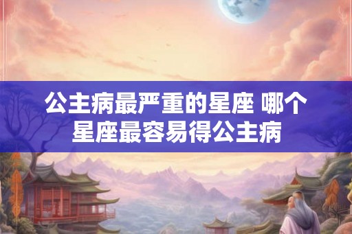 公主病最严重的星座 哪个星座最容易得公主病