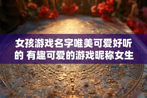 女孩游戏名字唯美可爱好听的 有趣可爱的游戏昵称女生版 女孩游戏名字唯美可爱好听的 有趣可爱的游戏昵称女生版