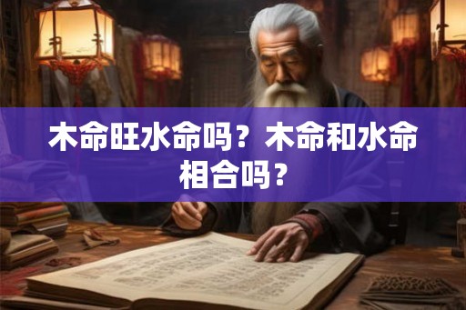 木命旺水命吗?木命和水命相合吗? 木命旺水命吗?木命和水命相合吗?
