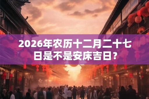 2026年农历十二月二十七日是不是安床吉日？