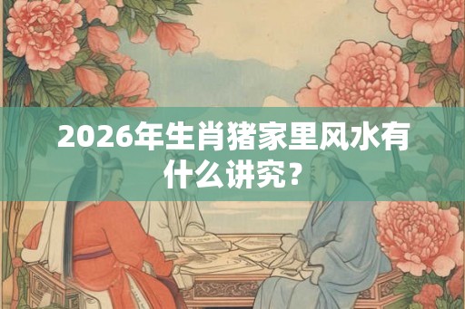 2026年生肖猪家里风水有什么讲究？