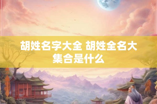 胡姓名字大全 胡姓全名大集合是什么 胡姓名字大全 胡姓全名大集合是什么