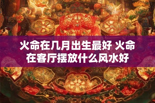 火命在几月出生最好 火命在客厅摆放什么风水好