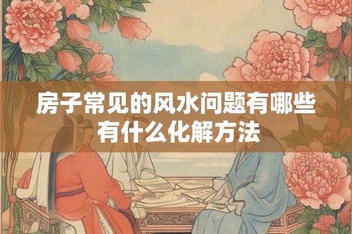 房子常见的风水问题有哪些 有什么化解方法 房子常见的风水问题有哪些 有什么化解方法