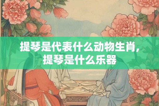 提琴是代表什么动物生肖,提琴是什么乐器 提琴是代表什么动物生肖,提琴是什么乐器