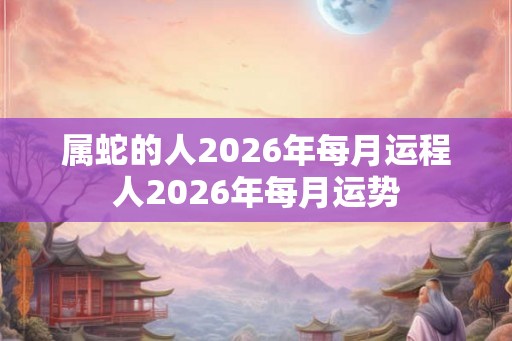 属蛇的人2026年每月运程人2026年每月运势 属蛇的人2026年每月运程人2026年每月运势