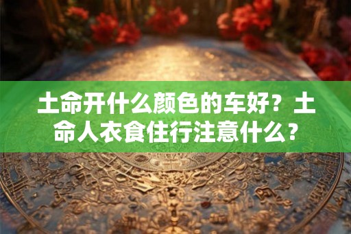 土命开什么颜色的车好？土命人衣食住行注意什么？