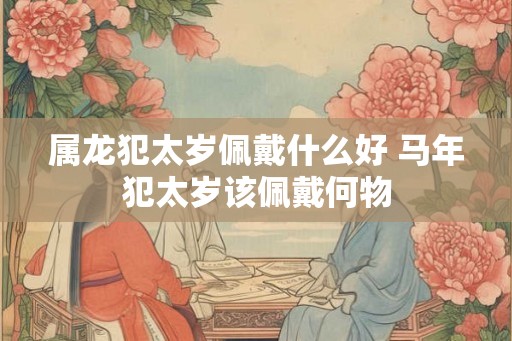 属龙犯太岁佩戴什么好 马年犯太岁该佩戴何物