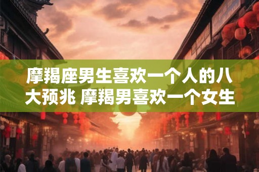 摩羯座男生喜欢一个人的八大预兆 摩羯男喜欢一个女生有哪些表现 摩羯座男生喜欢一个人的八大预兆 摩羯男喜欢一个女生有哪些表现