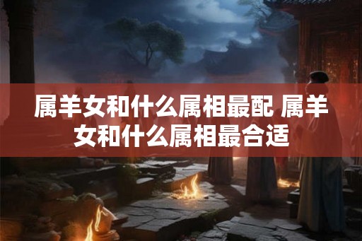属羊女和什么属相最配 属羊女和什么属相最合适