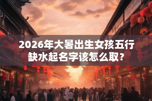 2026年大暑出生女孩五行缺水起名字该怎么取？