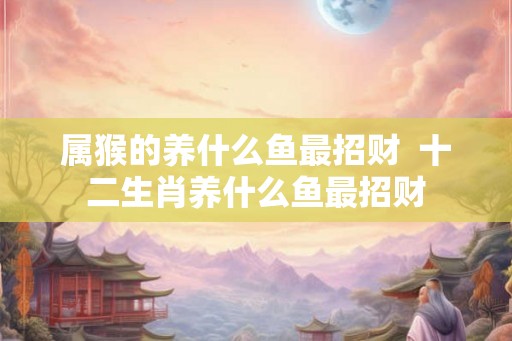 属猴的养什么鱼最招财 十二生肖养什么鱼最招财 属猴的养什么鱼最招财 十二生肖养什么鱼最招财