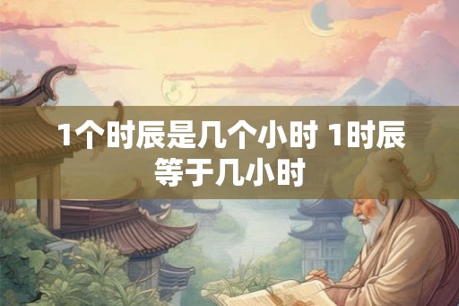 1个时辰是几个小时 1时辰等于几小时