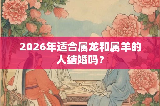 2026年适合属龙和属羊的人结婚吗? 2026年适合属龙和属羊的人结婚吗?
