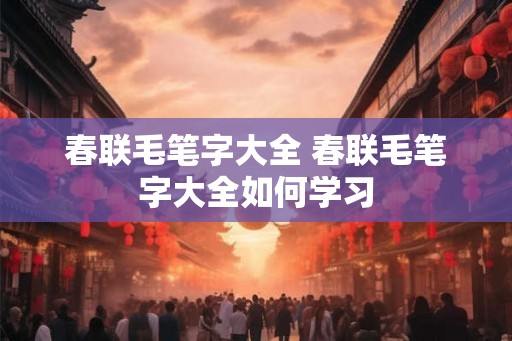 春联毛笔字大全 春联毛笔字大全如何学习 春联毛笔字大全 春联毛笔字大全如何学习