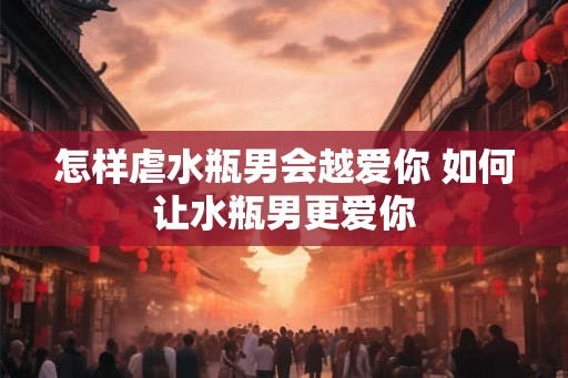 怎样虐水瓶男会越爱你 如何让水瓶男更爱你