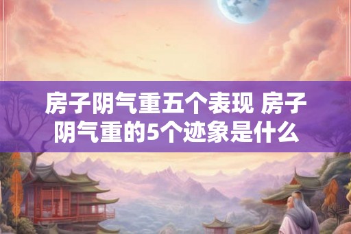 房子阴气重五个表现 房子阴气重的5个迹象是什么