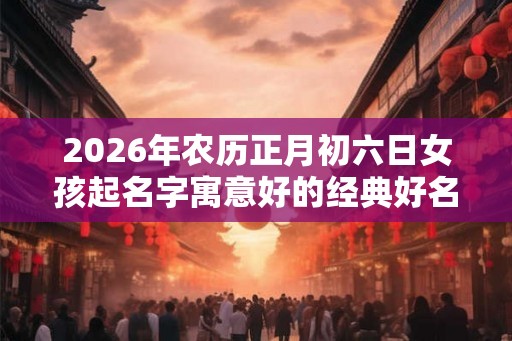 2026年农历正月初六日女孩起名字寓意好的经典好名字