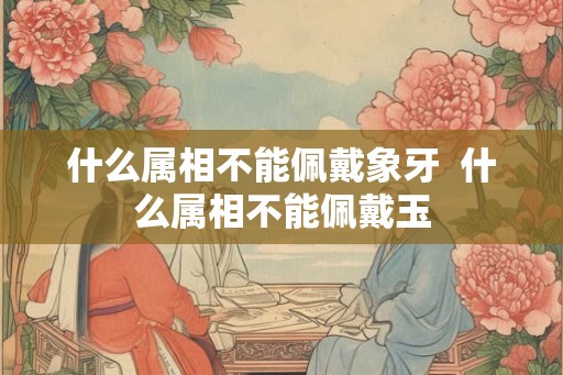 什么属相不能佩戴象牙  什么属相不能佩戴玉