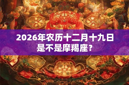 2026年农历十二月十九日是不是摩羯座? 2026年农历十二月十九日是不是摩羯座?