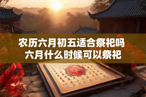 农历六月初五适合祭祀吗 六月什么时候可以祭祀