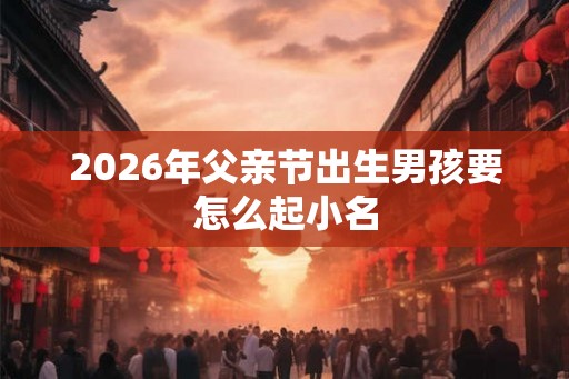 2026年父亲节出生男孩要怎么起小名 2026年父亲节出生男孩要怎么起小名