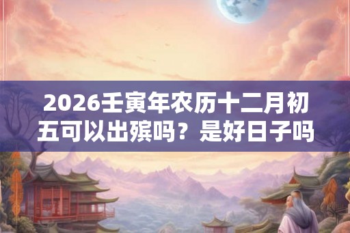 2026壬寅年农历十二月初五可以出殡吗？是好日子吗