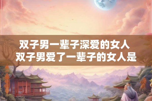 双子男一辈子深爱的女人 双子男爱了一辈子的女人是谁 双子男一辈子深爱的女人 双子男爱了一辈子的女人是谁