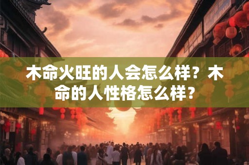 木命火旺的人会怎么样？木命的人性格怎么样？