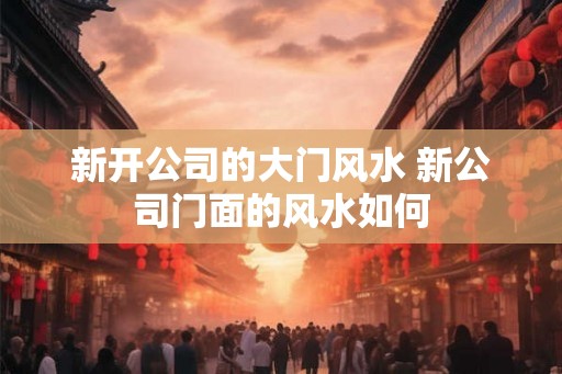 新开公司的大门风水 新公司门面的风水如何 新开公司的大门风水 新公司门面的风水如何